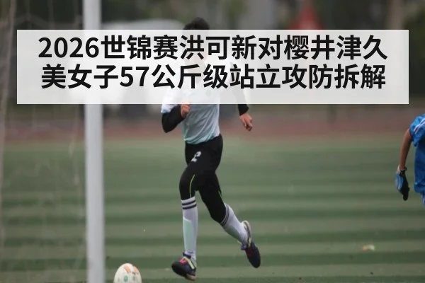 2026世锦赛洪可新对樱井津久美女子57公斤级站立攻防拆解 | kaiyun sport