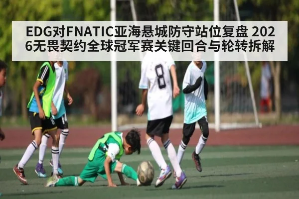 EDG对FNATIC亚海悬城防守站位复盘 2026无畏契约全球冠军赛关键回合与轮转拆解（kaiyun sport）